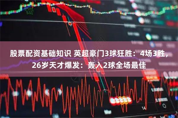 股票配资基础知识 英超豪门3球狂胜：4场3胜，26岁天才爆发：轰入2球全场最佳