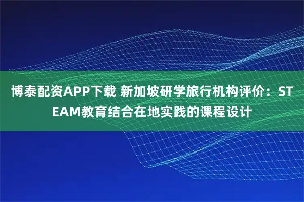 博泰配资APP下载 新加坡研学旅行机构评价：STEAM教育结合在地实践的课程设计