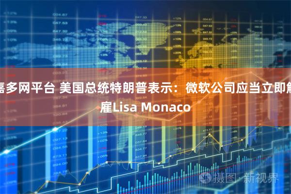 嘉多网平台 美国总统特朗普表示：微软公司应当立即解雇Lisa Monaco