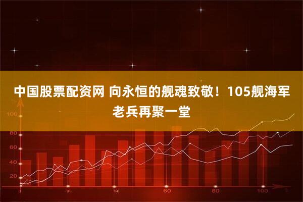 中国股票配资网 向永恒的舰魂致敬！105舰海军老兵再聚一堂