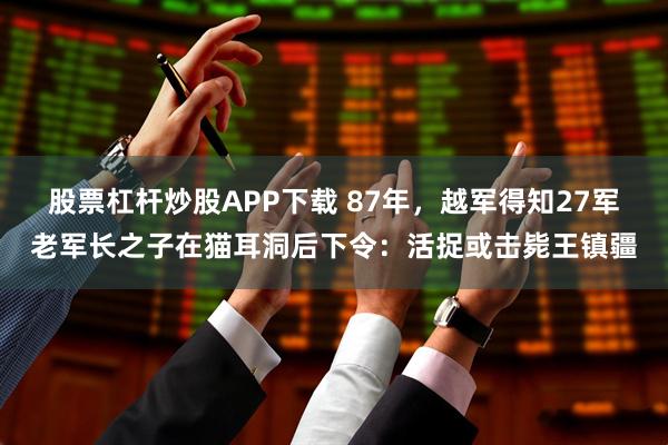 股票杠杆炒股APP下载 87年，越军得知27军老军长之子在猫耳洞后下令：活捉或击毙王镇疆