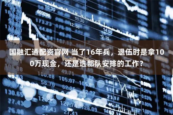 国融汇通配资官网 当了16年兵，退伍时是拿100万现金，还是选部队安排的工作？