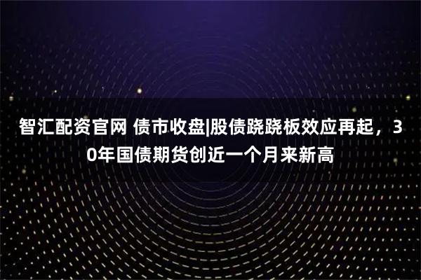 智汇配资官网 债市收盘|股债跷跷板效应再起，30年国债期货创近一个月来新高