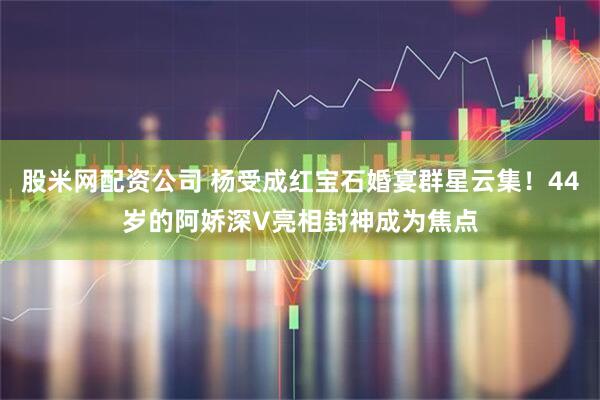 股米网配资公司 杨受成红宝石婚宴群星云集！44岁的阿娇深V亮相封神成为焦点