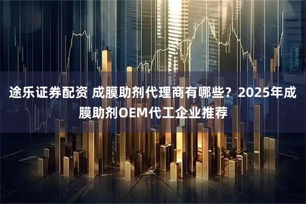 途乐证券配资 成膜助剂代理商有哪些？2025年成膜助剂OEM代工企业推荐