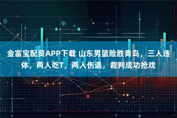 金富宝配资APP下载 山东男篮险胜青岛，三人违体，两人吃T，两人伤退，裁判成功抢戏