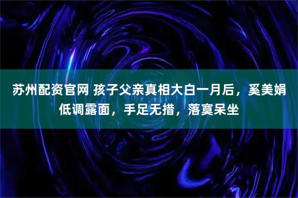 苏州配资官网 孩子父亲真相大白一月后，奚美娟低调露面，手足无措，落寞呆坐