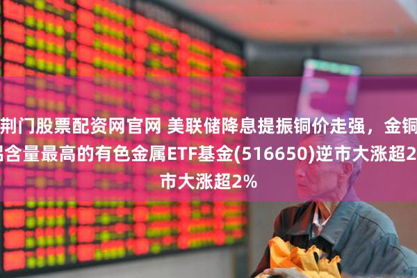 荆门股票配资网官网 美联储降息提振铜价走强,金铜铝含量最高的有色金属ETF基金(516650)逆市大涨超2%
