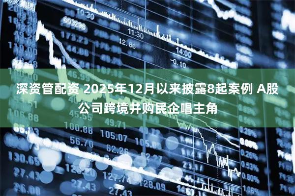 深资管配资 2025年12月以来披露8起案例 A股公司跨境并购民企唱主角