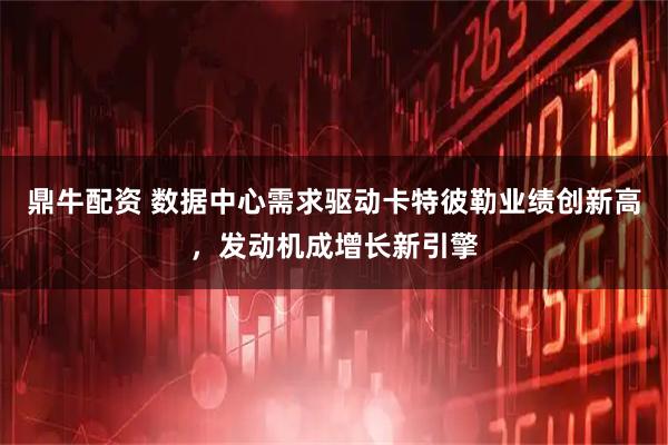 鼎牛配资 数据中心需求驱动卡特彼勒业绩创新高，发动机成增长新引擎