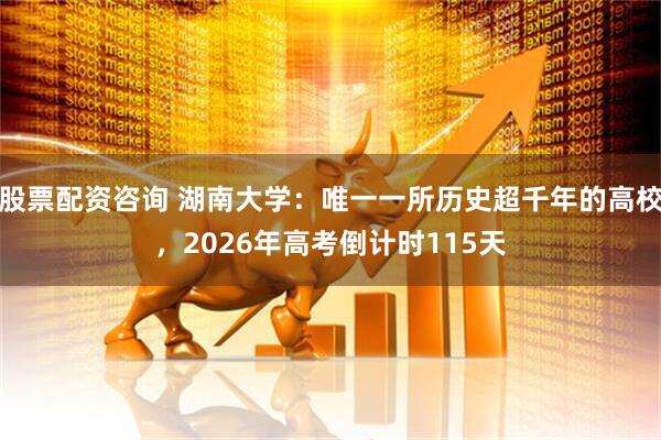 股票配资咨询 湖南大学：唯一一所历史超千年的高校，2026年高考倒计时115天