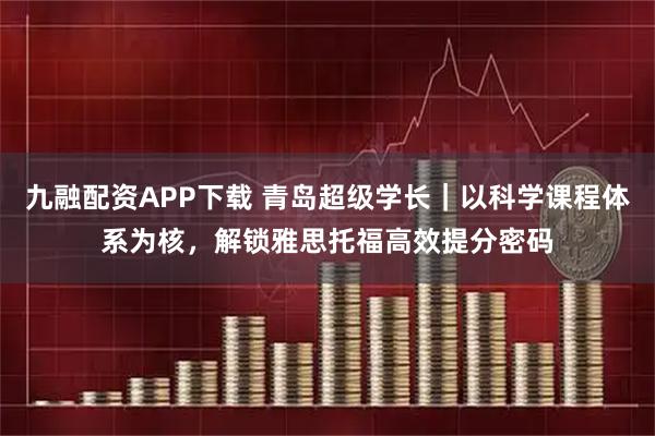 九融配资APP下载 青岛超级学长｜以科学课程体系为核，解锁雅思托福高效提分密码