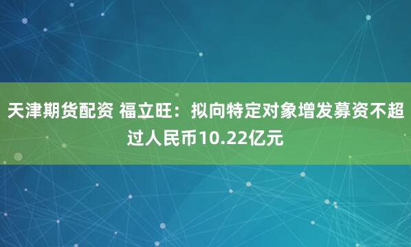 天津期货配资 福立旺：拟向特定对象增发募资不超过人民币10.22亿元