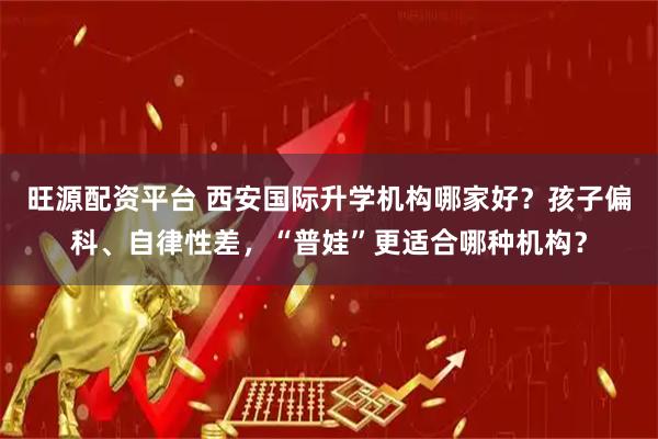 旺源配资平台 西安国际升学机构哪家好？孩子偏科、自律性差，“普娃”更适合哪种机构？