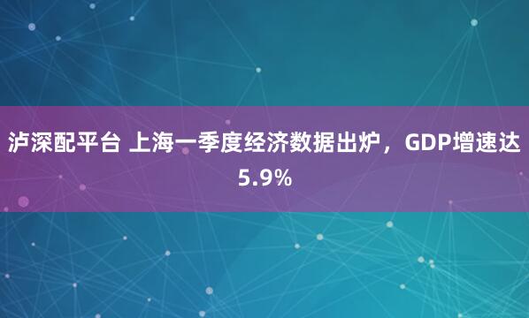 泸深配平台 上海一季度经济数据出炉，GDP增速达5.9%