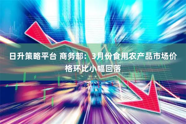 日升策略平台 商务部：3月份食用农产品市场价格环比小幅回落