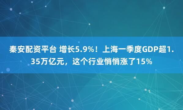 秦安配资平台 增长5.9%！上海一季度GDP超1.35万亿元，这个行业悄悄涨了15%